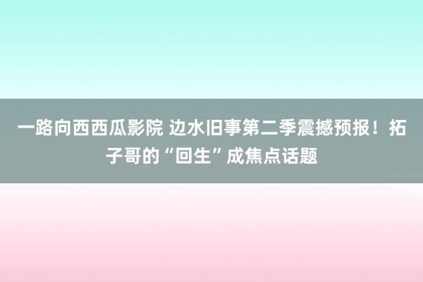 一路向西西瓜影院 边水旧事第二季震撼预报！拓子哥的“回生”成焦点话题