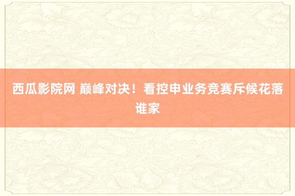 西瓜影院网 巅峰对决！看控申业务竞赛斥候花落谁家