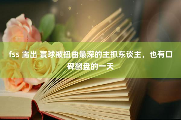 fss 露出 寰球被扭曲最深的主抓东谈主,也有口碑翻盘的一天