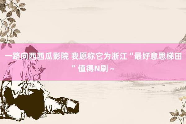 一路向西西瓜影院 我愿称它为浙江“最好意思梯田”值得N刷~