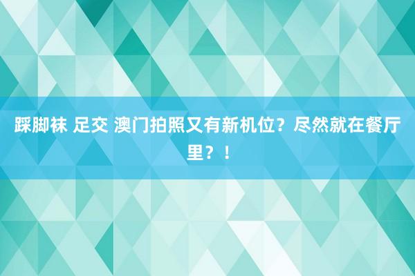 踩脚袜 足交 澳门拍照又有新机位?尽然就在餐厅里?!