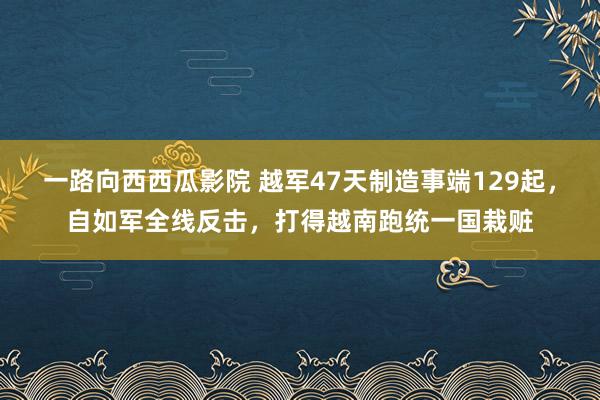 一路向西西瓜影院 越军47天制造事端129起，自如军全线反击，打得越南跑统一国栽赃