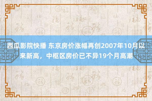 西瓜影院快播 东京房价涨幅再创2007年10月以来新高，中枢区房价已不异19个月高潮