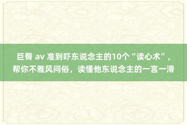 巨臀 av 准到吓东说念主的10个“读心术”，帮你不雅风问俗，读懂他东说念主的一言一滑