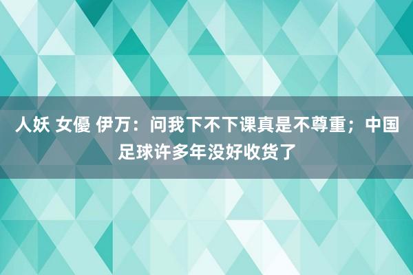 人妖 女優 伊万：问我下不下课真是不尊重；中国足球许多年没好收货了
