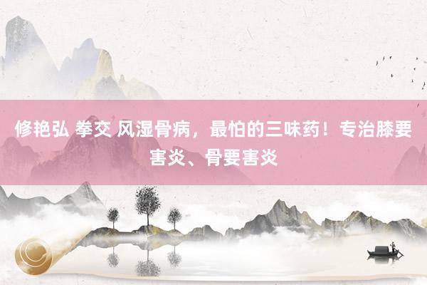 修艳弘 拳交 风湿骨病,最怕的三味药!专治膝要害炎、骨要害炎