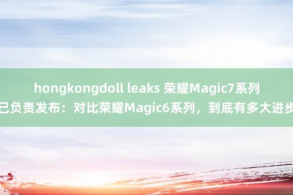 hongkongdoll leaks 荣耀Magic7系列已负责发布：对比荣耀Magic6系列，到底有多大进步