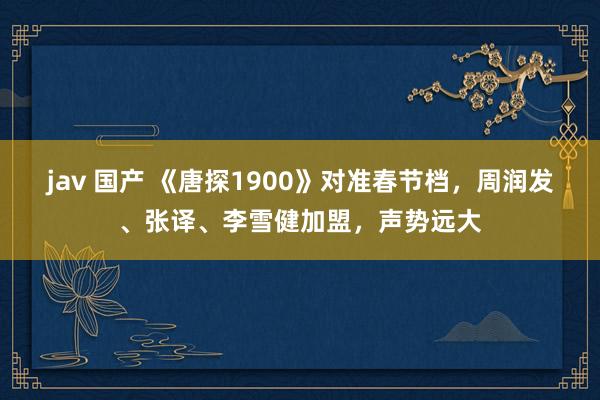 jav 国产 《唐探1900》对准春节档，周润发、张译、李雪健加盟，声势远大