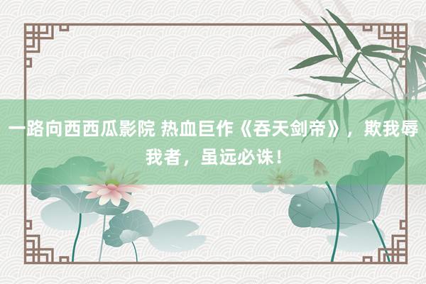 一路向西西瓜影院 热血巨作《吞天剑帝》，欺我辱我者，虽远必诛！