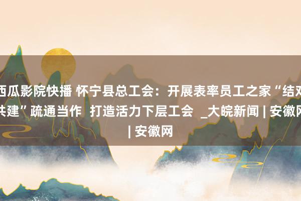 西瓜影院快播 怀宁县总工会：开展表率员工之家“结对共建”疏通当作  打造活力下层工会  _大皖新闻 | 安徽网