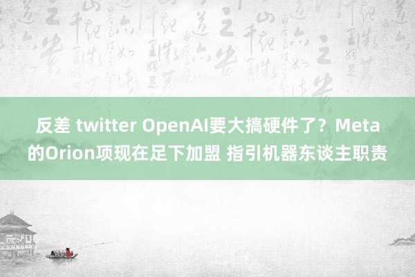 反差 twitter OpenAI要大搞硬件了？Meta的Orion项现在足下加盟 指引机器东谈主职责