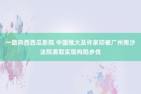 一路向西西瓜影院 中国恒大及许家印被广州南沙法院袭取实现构陷步伐
