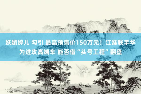 妖媚婷儿 勾引 最高预售价150万元！江淮联手华为进攻高端车 能否借“头号工程”翻盘