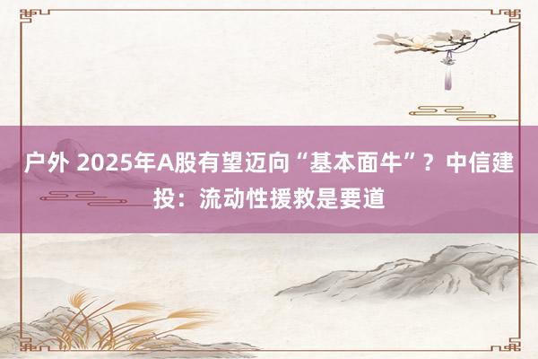 户外 2025年A股有望迈向“基本面牛”？中信建投：流动性援救是要道