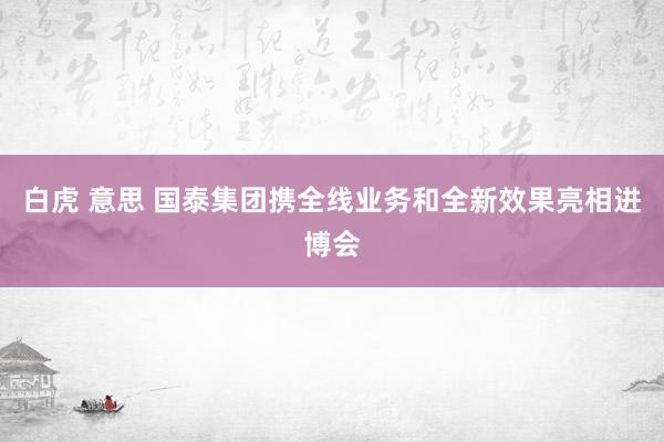 白虎 意思 国泰集团携全线业务和全新效果亮相进博会