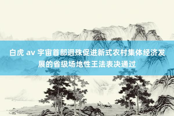 白虎 av 宇宙首部迥殊促进新式农村集体经济发展的省级场地性王法表决通过