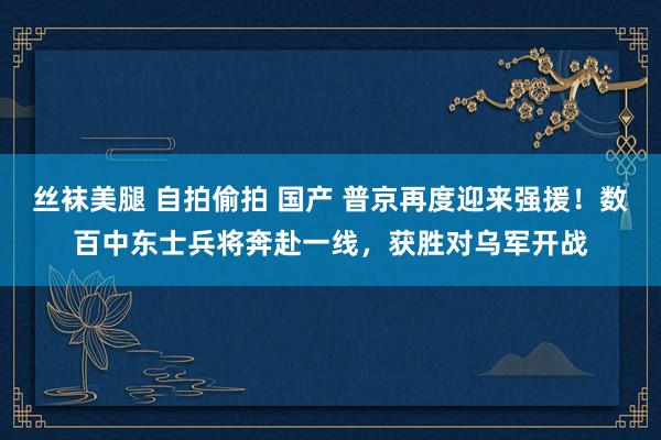 丝袜美腿 自拍偷拍 国产 普京再度迎来强援！数百中东士兵将奔赴一线，获胜对乌军开战