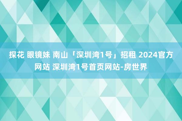 探花 眼镜妹 南山「深圳湾1号」招租 2024官方网站 深圳湾1号首页网站-房世界