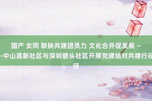 国产 女同 联袂共建团员力 文化合并促发展 ——中山莲新社区与深圳碧头社区开展党建结对共建行径