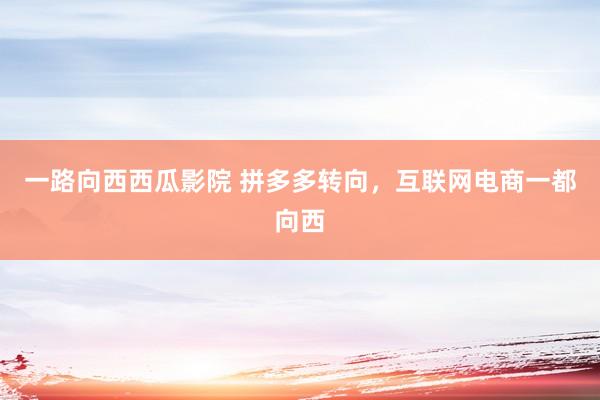 一路向西西瓜影院 拼多多转向，互联网电商一都向西