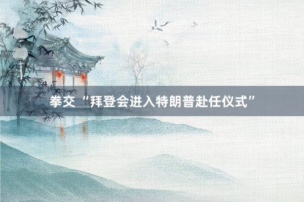 拳交 “拜登会进入特朗普赴任仪式”