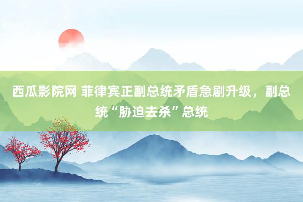 西瓜影院网 菲律宾正副总统矛盾急剧升级，副总统“胁迫去杀”总统