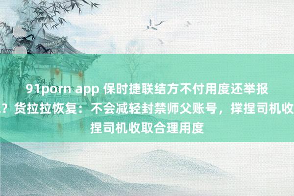 91porn app 保时捷联结方不付用度还举报货拉拉司机？货拉拉恢复：不会减轻封禁师父账号，撑捏司机收取合理用度