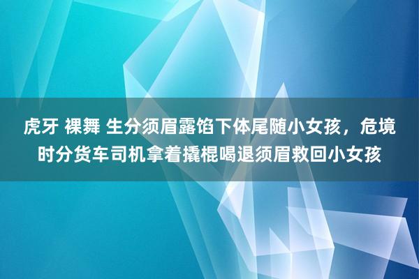 虎牙 裸舞 生分须眉露馅下体尾随小女孩，危境时分货车司机拿着撬棍喝退须眉救回小女孩