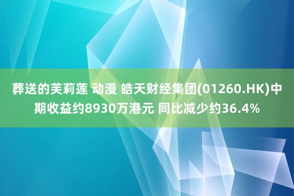 葬送的芙莉莲 动漫 皓天财经集团(01260.HK)中期收益约8930万港元 同比减少约36.4%