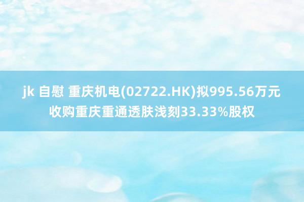 jk 自慰 重庆机电(02722.HK)拟995.56万元收购重庆重通透肤浅刻33.33%股权