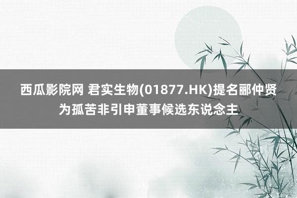 西瓜影院网 君实生物(01877.HK)提名郦仲贤为孤苦非引申董事候选东说念主