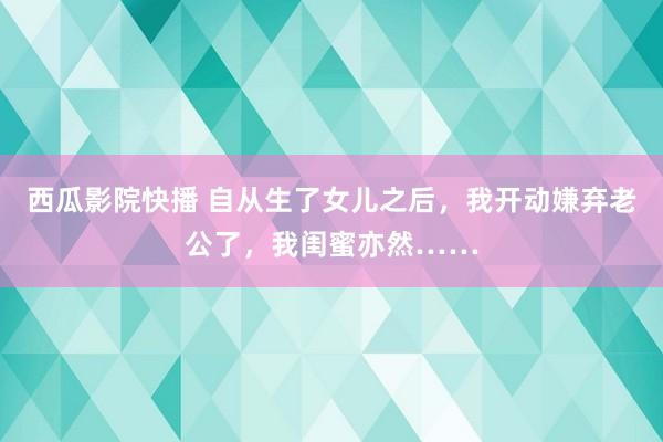 西瓜影院快播 自从生了女儿之后，我开动嫌弃老公了，我闺蜜亦然……
