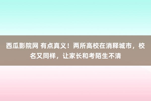 西瓜影院网 有点真义！两所高校在消释城市，校名又同样，让家长和考陌生不清