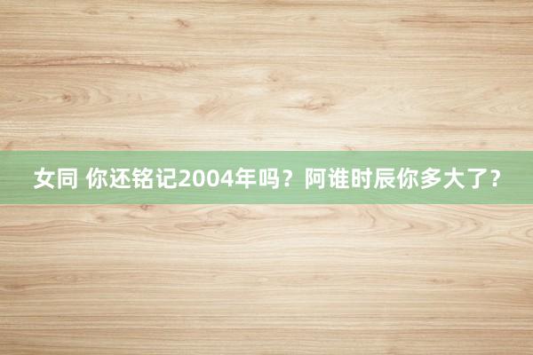 女同 你还铭记2004年吗？阿谁时辰你多大了？