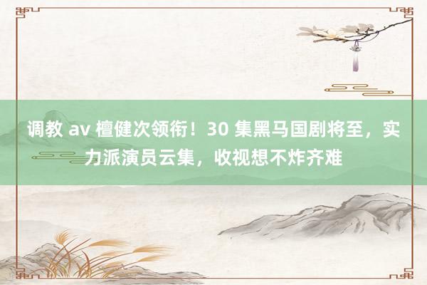 调教 av 檀健次领衔！30 集黑马国剧将至，实力派演员云集，收视想不炸齐难