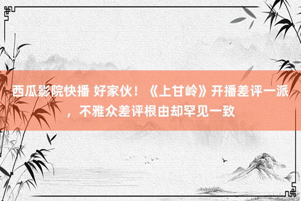 西瓜影院快播 好家伙！《上甘岭》开播差评一派，不雅众差评根由却罕见一致