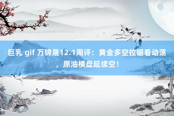 巨乳 gif 万锦晟12.1周评：黄金多空拉锯看动荡，原油横盘延续空！