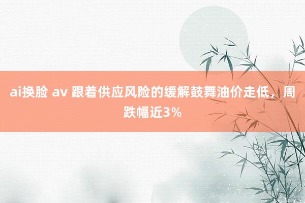 ai换脸 av 跟着供应风险的缓解鼓舞油价走低，周跌幅近3%