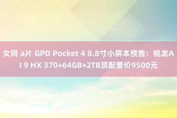 女同 a片 GPD Pocket 4 8.8寸小屏本预售：锐龙AI 9 HX 370+64GB+2TB顶配要价9500元