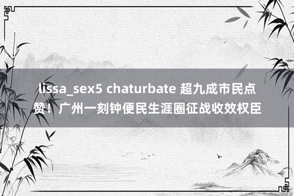 lissa_sex5 chaturbate 超九成市民点赞！广州一刻钟便民生涯圈征战收效权臣