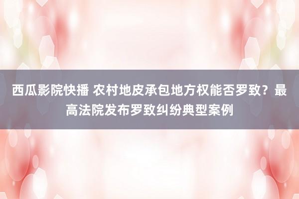西瓜影院快播 农村地皮承包地方权能否罗致？最高法院发布罗致纠纷典型案例