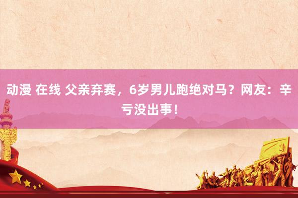动漫 在线 父亲弃赛，6岁男儿跑绝对马？网友：辛亏没出事！
