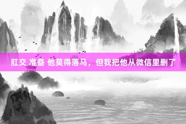 肛交 准备 他莫得落马，但我把他从微信里删了