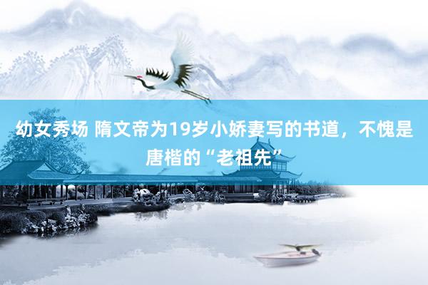 幼女秀场 隋文帝为19岁小娇妻写的书道，不愧是唐楷的“老祖先”