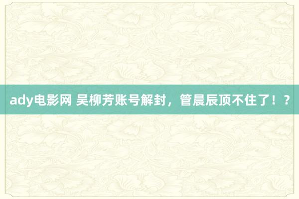ady电影网 吴柳芳账号解封，管晨辰顶不住了！？