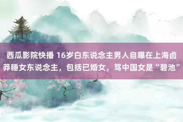西瓜影院快播 16岁白东说念主男人自曝在上海卤莽睡女东说念主，包括已婚女，骂中国女是“碧池”