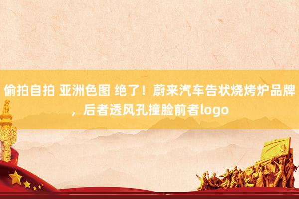 偷拍自拍 亚洲色图 绝了！蔚来汽车告状烧烤炉品牌，后者透风孔撞脸前者logo