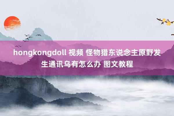 hongkongdoll 视频 怪物猎东说念主原野发生通讯乌有怎么办 图文教程