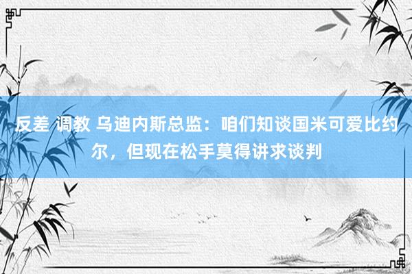 反差 调教 乌迪内斯总监：咱们知谈国米可爱比约尔，但现在松手莫得讲求谈判