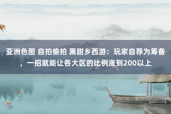 亚洲色图 自拍偷拍 黑甜乡西游：玩家自荐为筹备，一招就能让各大区的比例涨到200以上